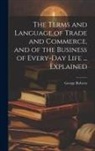 George Roberts - The Terms and Language of Trade and Commerce, and of the Business of Every-Day Life ... Explained