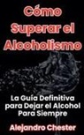 Alejandro Chester - C&oacute;mo Superar el Alcoholismo La Gu&iacute;a Definitiva para Dejar el Alcohol Para Siempre